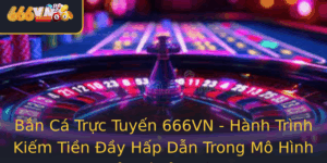 Ban Ca Truc Tuyen 666Vn Hanh Trinh Kiem Tien Ay Hap Dan Trong Mo Hinh Giai Tri Inh Cao