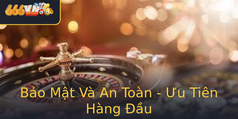 Bảo Mật Và An Toàn - Ưu Tiên Hàng Đầu Bảo Mật Và An Toàn - Ưu Tiên Hàng Đầu